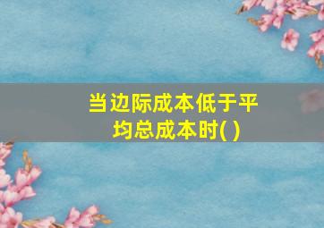 当边际成本低于平均总成本时( )